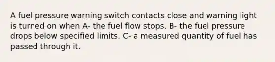 A fuel pressure warning switch contacts close and warning light is turned on when A- the fuel flow stops. B- the fuel pressure drops below specified limits. C- a measured quantity of fuel has passed through it.