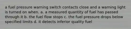 a fuel pressure warning switch contacts close and a warning light is turned on when. a. a measured quantity of fuel has passed through it b. the fuel flow stops c. the fuel pressure drops below specified limits d. it detects inferior quality fuel