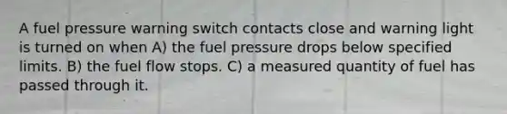 A fuel pressure warning switch contacts close and warning light is turned on when A) the fuel pressure drops below specified limits. B) the fuel flow stops. C) a measured quantity of fuel has passed through it.