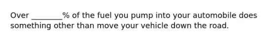 Over ________% of the fuel you pump into your automobile does something other than move your vehicle down the road.