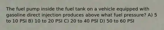 The fuel pump inside the fuel tank on a vehicle equipped with gasoline direct injection produces above what fuel pressure? A) 5 to 10 PSI B) 10 to 20 PSI C) 20 to 40 PSI D) 50 to 60 PSI