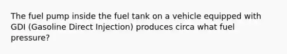 The fuel pump inside the fuel tank on a vehicle equipped with GDI (Gasoline Direct Injection) produces circa what fuel pressure?