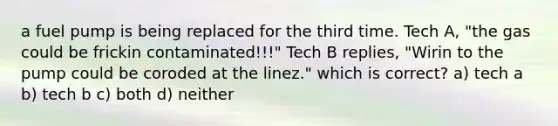 a fuel pump is being replaced for the third time. Tech A, "the gas could be frickin contaminated!!!" Tech B replies, "Wirin to the pump could be coroded at the linez." which is correct? a) tech a b) tech b c) both d) neither