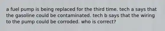 a fuel pump is being replaced for the third time. tech a says that the gasoline could be contaminated. tech b says that the wiring to the pump could be corroded. who is correct?