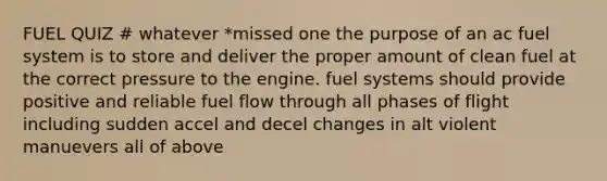 FUEL QUIZ # whatever *missed one the purpose of an ac fuel system is to store and deliver the proper amount of clean fuel at the correct pressure to the engine. fuel systems should provide positive and reliable fuel flow through all phases of flight including sudden accel and decel changes in alt violent manuevers all of above