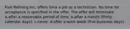 Fuel Refining Inc. offers Gina a job as a technician. No time for acceptance is specified in the offer. The offer will terminate a.after a reasonable period of time. b.after a month (thirty calendar days). c.never. d.after a work week (five business days).