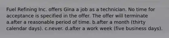 Fuel Refining Inc. offers Gina a job as a technician. No time for acceptance is specified in the offer. The offer will terminate a.after a reasonable period of time. b.after a month (thirty calendar days). c.never. d.after a work week (five business days).