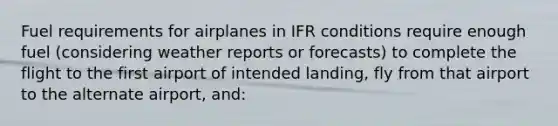 Fuel requirements for airplanes in IFR conditions require enough fuel (considering weather reports or forecasts) to complete the flight to the first airport of intended landing, fly from that airport to the alternate airport, and: