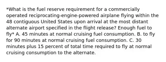 *What is the fuel reserve requirement for a commercially operated reciprocating-engine-powered airplane flying within the 48 contiguous United States upon arrival at the most distant alternate airport specified in the flight release? Enough fuel to fly* A. 45 minutes at normal cruising fuel consumption. B. to fly for 90 minutes at normal cruising fuel consumption. C. 30 minutes plus 15 percent of total time required to fly at normal cruising consumption to the alternate.