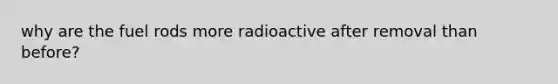 why are the fuel rods more radioactive after removal than before?