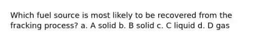 Which fuel source is most likely to be recovered from the fracking process? a. A solid b. B solid c. C liquid d. D gas