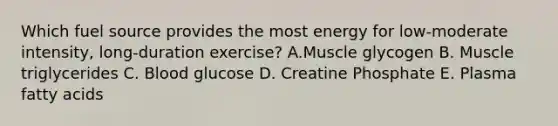 Which fuel source provides the most energy for low-moderate intensity, long-duration exercise? A.Muscle glycogen B. Muscle triglycerides C. Blood glucose D. Creatine Phosphate E. Plasma fatty acids