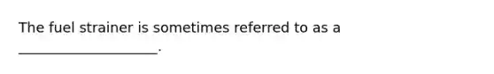 The fuel strainer is sometimes referred to as a ____________________.