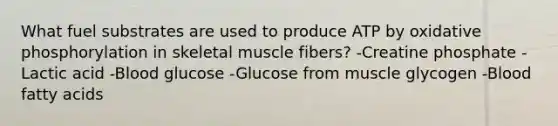 What fuel substrates are used to produce ATP by oxidative phosphorylation in skeletal muscle fibers? -Creatine phosphate -Lactic acid -Blood glucose -Glucose from muscle glycogen -Blood fatty acids