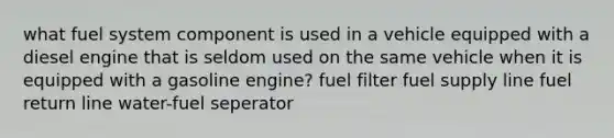 what fuel system component is used in a vehicle equipped with a diesel engine that is seldom used on the same vehicle when it is equipped with a gasoline engine? fuel filter fuel supply line fuel return line water-fuel seperator