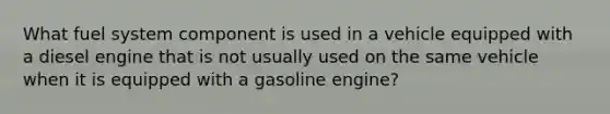 What fuel system component is used in a vehicle equipped with a diesel engine that is not usually used on the same vehicle when it is equipped with a gasoline engine?