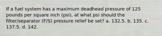 If a fuel system has a maximum deadhead pressure of 125 pounds per square inch (psi), at what psi should the filter/separator (F/S) pressure relief be set? a. 132.5. b. 135. c. 137.5. d. 142.