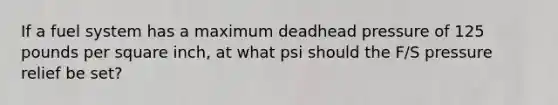 If a fuel system has a maximum deadhead pressure of 125 pounds per square inch, at what psi should the F/S pressure relief be set?