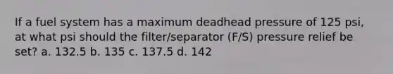 If a fuel system has a maximum deadhead pressure of 125 psi, at what psi should the filter/separator (F/S) pressure relief be set? a. 132.5 b. 135 c. 137.5 d. 142