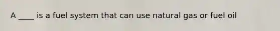 A ____ is a fuel system that can use natural gas or fuel oil