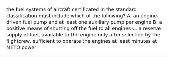 the fuel systems of aircraft certificated in the standard classification must include which of the following? A. an engine-driven fuel pump and at least one auxiliary pump per engine B. a positive means of shutting off the fuel to all engines C. a reserve supply of fuel, available to the engine only after selection by the flightcrew, sufficient to operate the engines at least minutes at METO power