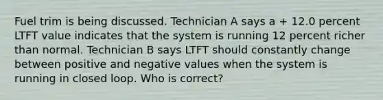 Fuel trim is being discussed. Technician A says a + 12.0 percent LTFT value indicates that the system is running 12 percent richer than normal. Technician B says LTFT should constantly change between positive and negative values when the system is running in closed loop. Who is correct?