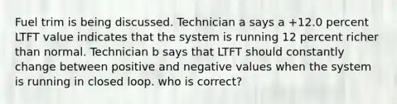 Fuel trim is being discussed. Technician a says a +12.0 percent LTFT value indicates that the system is running 12 percent richer than normal. Technician b says that LTFT should constantly change between positive and negative values when the system is running in closed loop. who is correct?