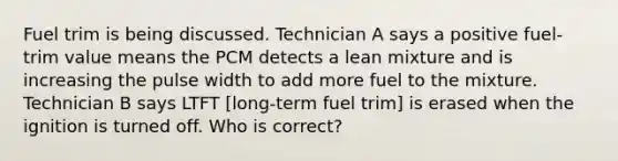 Fuel trim is being discussed. Technician A says a positive fuel-trim value means the PCM detects a lean mixture and is increasing the pulse width to add more fuel to the mixture. Technician B says LTFT [long-term fuel trim] is erased when the ignition is turned off. Who is correct?