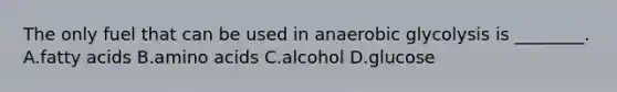 The only fuel that can be used in anaerobic glycolysis is ________. A.fatty acids B.amino acids C.alcohol D.glucose