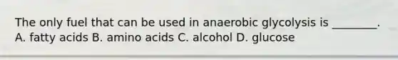 The only fuel that can be used in anaerobic glycolysis is ________. A. fatty acids B. amino acids C. alcohol D. glucose