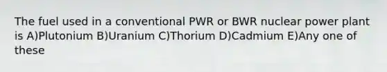 The fuel used in a conventional PWR or BWR nuclear power plant is A)Plutonium B)Uranium C)Thorium D)Cadmium E)Any one of these