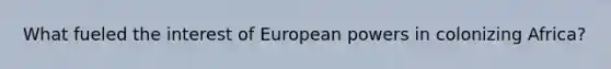 What fueled the interest of European powers in colonizing Africa?