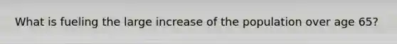 What is fueling the large increase of the population over age 65?