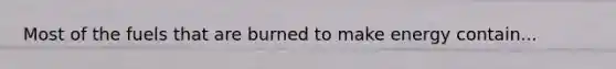 Most of the fuels that are burned to make energy contain...