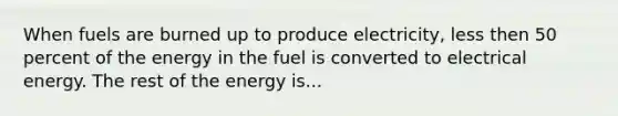 When fuels are burned up to produce electricity, less then 50 percent of the energy in the fuel is converted to electrical energy. The rest of the energy is...