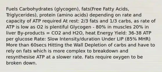 Fuels Carbohydrates (glycogen), fats(Free Fatty Acids, Triglycerides), protein (amino acids) depending on rate and capacity of ATP required At rest: 2/3 fats and 1/3 carbs, as rate of ATP is low as O2 is plentiful Glycogen - 80% in muscles 20% in liver By-products = CO2 and H2O, heat Energy Yield: 36-38 ATP per glucose Rate: Slow Intensity/duration Under LIP (85% MHR) More than 60secs Hitting the Wall Depletion of carbs and have to rely on fats which is more complex to breakdown and resynthesise ATP at a slower rate. Fats require oxygen to be broken down.