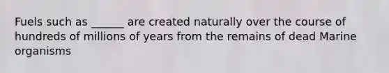 Fuels such as ______ are created naturally over the course of hundreds of millions of years from the remains of dead Marine organisms