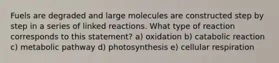 Fuels are degraded and large molecules are constructed step by step in a series of linked reactions. What type of reaction corresponds to this statement? a) oxidation b) catabolic reaction c) metabolic pathway d) photosynthesis e) cellular respiration