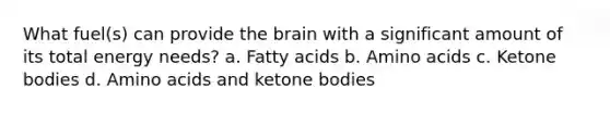 What fuel(s) can provide the brain with a significant amount of its total energy needs? a. Fatty acids b. Amino acids c. Ketone bodies d. Amino acids and ketone bodies