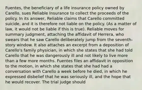 Fuentes, the beneficiary of a life insurance policy owned by Carello, sues Reliable Insurance to collect the proceeds of the policy. In its answer, Reliable claims that Carello committed suicide, and it is therefore not liable on the policy. (As a matter of law, it would not be liable if this is true). Reliable moves for summary judgment, attaching the affidavit of Herrera, who swears that he saw Carello deliberately jump from the seventh-story window. It also attaches an excerpt from a deposition of Carello's family physician, in which she states that she had told Carello that he was dangerously ill and not likely to live more than a few more months. Fuentes files an affidavit in opposition to the motion, in which she states that she had had a conversation with Carello a week before he died, in which he expressed disbelief that he was seriously ill, and the hope that he would recover. The trial judge should