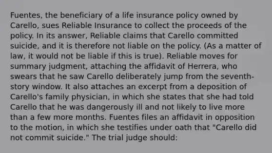 Fuentes, the beneficiary of a life insurance policy owned by Carello, sues Reliable Insurance to collect the proceeds of the policy. In its answer, Reliable claims that Carello committed suicide, and it is therefore not liable on the policy. (As a matter of law, it would not be liable if this is true). Reliable moves for summary judgment, attaching the affidavit of Herrera, who swears that he saw Carello deliberately jump from the seventh-story window. It also attaches an excerpt from a deposition of Carello's family physician, in which she states that she had told Carello that he was dangerously ill and not likely to live more than a few more months. Fuentes files an affidavit in opposition to the motion, in which she testifies under oath that "Carello did not commit suicide." The trial judge should: