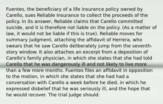 Fuentes, the beneficiary of a life insurance policy owned by Carello, sues Reliable Insurance to collect the proceeds of the policy. In its answer, Reliable claims that Carello committed suicide, and it is therefore not liable on the policy. (As a matter of law, it would not be liable if this is true). Reliable moves for summary judgment, attaching the affidavit of Herrera, who swears that he saw Carello deliberately jump from the seventh-story window. It also attaches an excerpt from a deposition of Carello's family physician, in which she states that she had told Carello that he was dangerously ill and not likely to live more than a few more months. Fuentes files an affidavit in opposition to the motion, in which she states that she had had a conversation with Carello a week before he died, in which he expressed disbelief that he was seriously ill, and the hope that he would recover. The trial judge should: