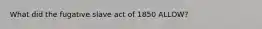 What did the fugative slave act of 1850 ALLOW?