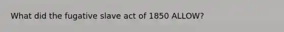 What did the fugative slave act of 1850 ALLOW?