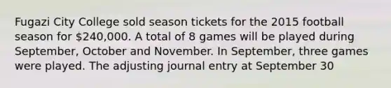 Fugazi City College sold season tickets for the 2015 football season for 240,000. A total of 8 games will be played during September, October and November. In September, three games were played. The adjusting journal entry at September 30