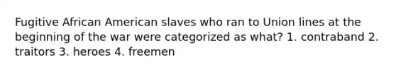 Fugitive African American slaves who ran to Union lines at the beginning of the war were categorized as what? 1. contraband 2. traitors 3. heroes 4. freemen