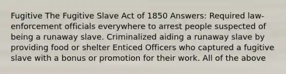 Fugitive The Fugitive Slave Act of 1850 Answers: Required law-enforcement officials everywhere to arrest people suspected of being a runaway slave. Criminalized aiding a runaway slave by providing food or shelter Enticed Officers who captured a fugitive slave with a bonus or promotion for their work. All of the above