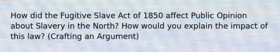 How did the Fugitive Slave Act of 1850 affect Public Opinion about Slavery in the North? How would you explain the impact of this law? (Crafting an Argument)