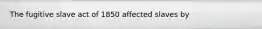 The fugitive slave act of 1850 affected slaves by