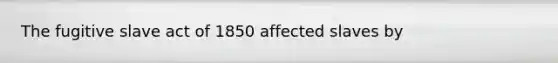 The fugitive slave act of 1850 affected slaves by